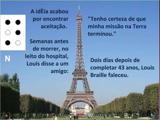 A idéia acabou por encontrar aceitação.  Semanas antes de morrer, no leito do hospital, Louis disse a um amigo: Dois dias depois de completar 43 anos, Louis Braille faleceu.  "Tenho certeza de que minha missão na Terra terminou." N 