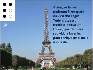 Assim, os livros puderam fazer parte da vida dos cegos. Tudo graças a um menino imerso em trevas, que dedicou sua vida a fazer luz para enriquecer a sua e a vida de... P 