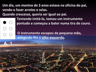 Um dia, um menino de 3 anos estava na oficina do pai, vendo-o fazer arreios e selas.  Quando crescesse, queria ser igual ao pai.  Tentando imitá-lo, tomou um instrumento pontudo e começou a bater numa tira de couro.  O instrumento escapou da pequena mão, atingindo-lhe o  olho esquerdo .  A, 1 
