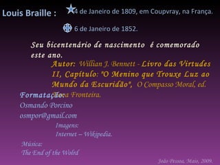 Autor:  Willian J. Bennett -  Livro das Virtudes II, Capítulo :  "O Menino que Trouxe Luz ao Mundo da Escuridão",   O Compasso Moral, ed. Nova Fronteira.  Formatação: Osmando Porcino [email_address] Imagens: Internet – Wikipedia. Música:  The End of the Wolrd 4 de Janeiro de 1809, em Coupvray, na França.  Seu bicentenário de nascimento  é comemorado este ano. 6 de Janeiro de 1852.  João Pessoa, Maio, 2009. Louis Braille :  