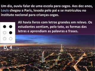 Um dia, ouviu falar de uma escola para cegos. Aos dez anos,  Louis  chegou a Paris, levado pelo pai e se matriculou no instituto nacional para crianças cegas.  Ali havia livros com letras grandes em relevo. Os estudantes sentiam, pelo tato, as formas das letras e aprendiam as palavras e frases. D, 4 