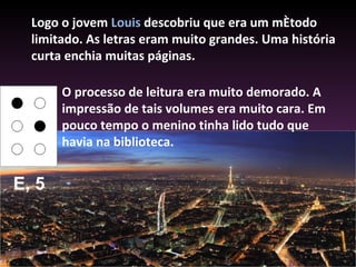 Logo o jovem  Louis  descobriu que era um método limitado. As letras eram muito grandes. Uma história curta enchia muitas páginas.  O processo de leitura era muito demorado. A impressão de tais volumes era muito cara. Em pouco tempo o menino tinha lido tudo que havia na biblioteca.  E, 5 