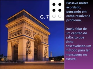 Ouviu falar de um capitão do exército que tinha desenvolvido um método para ler mensagens no escuro.  Passava noites acordado, pensando em como resolver o problema.  G, 7 