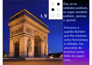 Ora, se os
       soldados podiam,
       os cegos também
I, 9   podiam, pensou
       o garoto.

       Procurou o
       capitão Barbier
       que lhe mostrou
       como funcionava
       o método. Fez
       uma série de
       furinhos numa
       folha de papel,
       com...
 