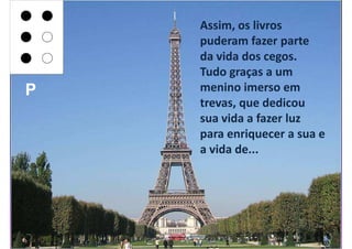 Assim, os livros
    puderam fazer parte
    da vida dos cegos.
    Tudo graças a um
P   menino imerso em
    trevas, que dedicou
    sua vida a fazer luz
    para enriquecer a sua e
    a vida de...
 
