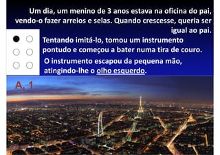 Um dia, um menino de 3 anos estava na oficina do pai,
vendo-o fazer arreios e selas. Quando crescesse, queria ser
                                              igual ao pai.
       Tentando imitá-lo, tomou um instrumento
       pontudo e começou a bater numa tira de couro.
        O instrumento escapou da pequena mão,
        atingindo-lhe o olho esquerdo.
A, 1
 