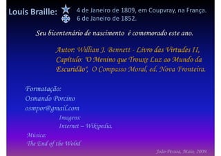 Louis Braille:          4 de Janeiro de 1809, em Coupvray, na França.
                        6 de Janeiro de 1852.

        Seu bicentenário de nascimento é comemorado este ano.

               Autor: Willian J. Bennett - Livro das Virtudes II,
               Capítulo:
               Capítulo "O Menino que Trouxe Luz ao Mundo da
               Escuridão", O Compasso Moral, ed. Nova Fronteira.

    Formatação:
    Osmando Porcino
    osmpor@gmail.com
                 Imagens:
                 Internet – Wikipedia.
     Música:
     The End of the Wolrd
                                                   João Pessoa, Maio, 2009.
 