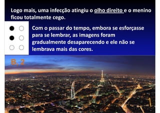 Logo mais, uma infecção atingiu o olho direito e o menino
ficou totalmente cego.
        Com o passar do tempo, embora se esforçasse
        para se lembrar, as imagens foram
        gradualmente desaparecendo e ele não se
        lembrava mais das cores.

B, 2
 