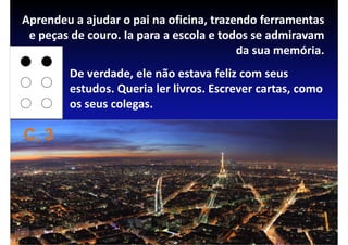 Aprendeu a ajudar o pai na oficina, trazendo ferramentas
 e peças de couro. Ia para a escola e todos se admiravam
                                         da sua memória.
        De verdade, ele não estava feliz com seus
        estudos. Queria ler livros. Escrever cartas, como
        os seus colegas.

C, 3
 