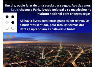 Um dia, ouviu falar de uma escola para cegos. Aos dez anos,
   Louis chegou a Paris, levado pelo pai e se matriculou no
                      instituto nacional para crianças cegas.

          Ali havia livros com letras grandes em relevo. Os
          estudantes sentiam, pelo tato, as formas das
          letras e aprendiam as palavras e frases.

 D, 4
 