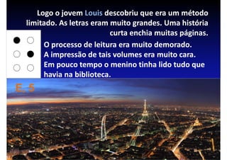 Logo o jovem Louis descobriu que era um método
  limitado. As letras eram muito grandes. Uma história
                           curta enchia muitas páginas.
       O processo de leitura era muito demorado.
       A impressão de tais volumes era muito cara.
       Em pouco tempo o menino tinha lido tudo que
       havia na biblioteca.
E, 5
 