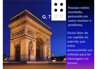 Passava noites
       acordado,
G, 7   pensando em
       como resolver o
       problema.

       Ouviu falar de
       um capitão do
       exército que
       tinha
       desenvolvido um
       método para ler
       mensagens no
       escuro.
 