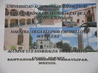 UNIVERSIDAD AUTONOMA DE TAMAULIPAS   INTRODUCCIÓN A LAS TECNOLOGÍAS DE LA INFORMACIÓN  MAESTRA : OLGA ELLINOR CASTRELLON RODRIGUEZ ALUMNA: LUZ ESMERALDA   TORRES MATUS  UNAED -JIMENEZ 