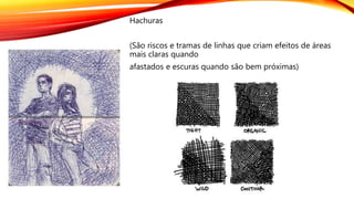 Hachuras
(São riscos e tramas de linhas que criam efeitos de áreas
mais claras quando
afastados e escuras quando são bem próximas)
 