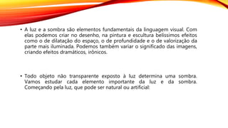 • A luz e a sombra são elementos fundamentais da linguagem visual. Com
elas podemos criar no desenho, na pintura e escultura belíssimos efeitos
como o de dilatação do espaço, o de profundidade e o de valorização da
parte mais iluminada. Podemos também variar o significado das imagens,
criando efeitos dramáticos, irônicos.
• Todo objeto não transparente exposto à luz determina uma sombra.
Vamos estudar cada elemento importante da luz e da sombra.
Começando pela luz, que pode ser natural ou artificial:
 