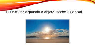 Luz natural: é quando o objeto recebe luz do sol.
 