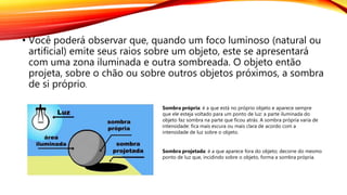 • Você poderá observar que, quando um foco luminoso (natural ou
artificial) emite seus raios sobre um objeto, este se apresentará
com uma zona iluminada e outra sombreada. O objeto então
projeta, sobre o chão ou sobre outros objetos próximos, a sombra
de si próprio.
Sombra própria: é a que está no próprio objeto e aparece sempre
que ele esteja voltado para um ponto de luz: a parte iluminada do
objeto faz sombra na parte que ficou atrás. A sombra própria varia de
intensidade: fica mais escura ou mais clara de acordo com a
intensidade de luz sobre o objeto.
Sombra projetada: é a que aparece fora do objeto; decorre do mesmo
ponto de luz que, incidindo sobre o objeto, forma a sombra própria.
 