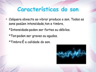 Características do son
●
Calquera obxecto ao vibrar produce o son. Todos os
sons posúen intensidade,ton e timbre.
*Intensidade:poden ser fortes ou débiles.
*Ton:poden ser graves ou agudos.
*Timbre:É a calidade do son.
 