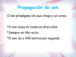 Propagación do son
O son propágase ata que chega a un corpo.
*O son viaxa en todas as direccións
*Sempre en liña recta.
*O son vai a 340 metros por segundo.
 