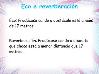 Eco e reverberación
Eco: Prodúcese cando o obstáculo está a máis
de 17 metros.
Reverberación: Prodúcese cando o obxecto
que choca está a menor distancia que 17
metros.
 