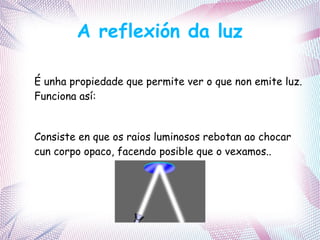 A reflexión da luz
É unha propiedade que permite ver o que non emite luz.
Funciona así:
Consiste en que os raios luminosos rebotan ao chocar
cun corpo opaco, facendo posible que o vexamos..
 