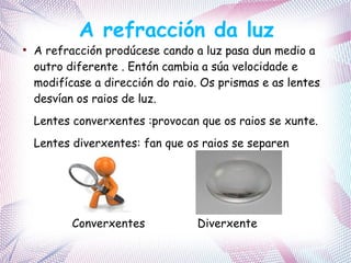 A refracción da luz
●
A refracción prodúcese cando a luz pasa dun medio a
outro diferente . Entón cambia a súa velocidade e
modifícase a dirección do raio. Os prismas e as lentes
desvían os raios de luz.
Lentes converxentes :provocan que os raios se xunte.
Lentes diverxentes: fan que os raios se separen
Converxentes Diverxente
 