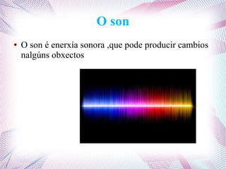 O son
● O son é enerxía sonora ,que pode producir cambios
nalgúns obxectos
 