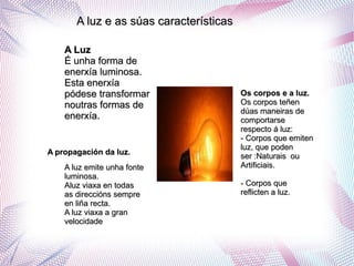 A luz e as súas característicasA luz e as súas características
A LuzA Luz
É unha forma deÉ unha forma de
enerxía luminosa.enerxía luminosa.
Esta enerxíaEsta enerxía
pódese transformarpódese transformar
noutras formas denoutras formas de
enerxía.enerxía.
Os corpos e a luz.Os corpos e a luz.
Os corpos teñenOs corpos teñen
dúas maneiras dedúas maneiras de
comportarsecomportarse
respecto á luz:respecto á luz:
- Corpos que emiten- Corpos que emiten
luz, que podenluz, que poden
ser :Naturais ouser :Naturais ou
Artificiais.Artificiais.
- Corpos que- Corpos que
reflicten a luz.reflicten a luz.
A luz emite unha fonteA luz emite unha fonte
luminosa.luminosa.
Aluz viaxa en todasAluz viaxa en todas
as direccións sempreas direccións sempre
en liña recta.en liña recta.
A luz viaxa a granA luz viaxa a gran
velocidadevelocidade
A propagación da luz.A propagación da luz.
 