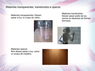 Materiais transparentes, translúcidos e opacos
Materiais transparentes: Deixan
pasar a luz; é o caso do vidrio..
Materiais translúcidos:
Deixan pasar parte da luz;
vemos os obxectos de formas
borrosas.
Materiais opacos
Non deixan pasar a luz, como
un anaco de madeira
 