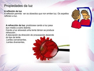 Propiedades da luz
A reflexión da luz
A reflexión permite ver os obxectos que non emiten luz. Os espellos
reflicten a luz.
A refracción da luz: prodúcese cando a luz pasa
dun medio a outro distinto.
Cando a luz atravesá unha lente támen se produce
refracción .
A desviación da dirección de propagación depende
do tipo de lente.
.Lentes converxentes.
.Lentes diverxentes.
 