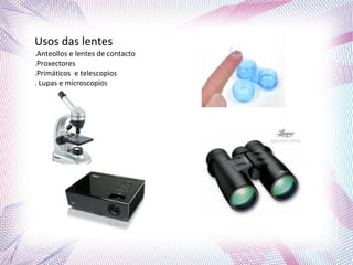 Usos das lentes
.Anteollos e lentes de contacto
.Proxectores
.Primáticos e telescopios
. Lupas e microscopios
 
