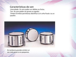 Características do son
.Intensidade Os sons poden ser débiles ou fortes.
.Ton Os sons poden ser graves ou agudos.
.Timbre O timbre permítenos identificar se é unha frauta ou un
saxofón.
Os tambores grandes emiten un
son máis grave ca os pequenos.
 