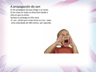 A propagación do son
O son propágase ata que chega a un corpo.
O son viaxa en todas as direccións desde o
sitio en que se emite.
Sempre se propaga en liña recta.
.O son , aínda que é máis lento ca a luz , viaxa
unha velocidade de 340 metros por segundo.
 