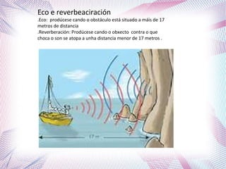 Eco e reverbeaciración
.Eco: prodúcese cando o obstáculo está situado a máis de 17
metros de distancia
.Reverberación: Prodúcese cando o obxecto contra o que
choca o son se atopa a unha distancia menor de 17 metros .
 