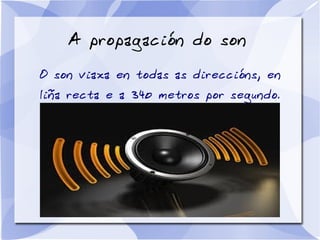 A propagación do son
O son viaxa en todas as direccións, en
liña recta e a 340 metros por segundo.
 