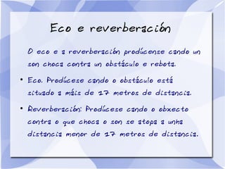 Eco e reverberación
O eco e a reverberación prodúcense cando un
son choca contra un obstáculo e rebota.
●
Eco. Prodúcese cando o obstáculo está
situado a máis de 17 metros de distancia.
●
Reverberación: Prodúcese cando o obxecto
contra o que choca o son se atopa a unha
distancia menor de 17 metros de distancia.
 