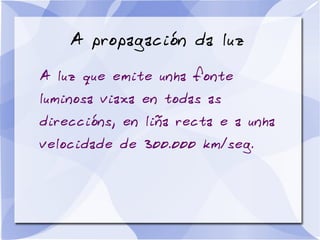 A propagación da luz
A luz que emite unha fonte
luminosa viaxa en todas as
direccións, en liña recta e a unha
velocidade de 300.000 km/seg.
 