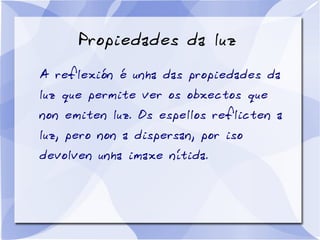 Propiedades da luz
A reflexión é unha das propiedades da
luz que permite ver os obxectos que
non emiten luz. Os espellos reflicten a
luz, pero non a dispersan, por iso
devolven unha imaxe nítida.
 