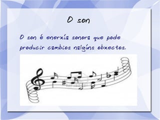 O son
O son é enerxía sonora que pode
producir cambios nalgúns obxectos.
 