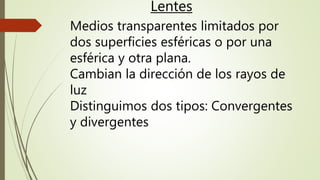 Lentes
Medios transparentes limitados por
dos superficies esféricas o por una
esférica y otra plana.
Cambian la dirección de los rayos de
luz
Distinguimos dos tipos: Convergentes
y divergentes
 