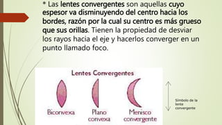 * Las lentes convergentes son aquellas cuyo
espesor va disminuyendo del centro hacia los
bordes, razón por la cual su centro es más grueso
que sus orillas. Tienen la propiedad de desviar
los rayos hacia el eje y hacerlos converger en un
punto llamado foco.
Símbolo de la
lente
convergente
 