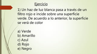 1) Un haz de luz blanca pasa a través de un
filtro rojo e incide sobre una superficie
verde. De acuerdo a lo anterior, la superficie
se verá de color
a) Verde
b) Amarillo
c) Azul
d) Rojo
e) Negro
Ejercicio
 