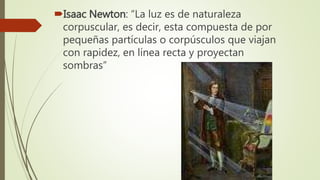 Isaac Newton: “La luz es de naturaleza
corpuscular, es decir, esta compuesta de por
pequeñas partículas o corpúsculos que viajan
con rapidez, en línea recta y proyectan
sombras”
 