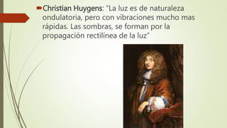 Christian Huygens: “La luz es de naturaleza
ondulatoria, pero con vibraciones mucho mas
rápidas. Las sombras, se forman por la
propagación rectilínea de la luz”
 
