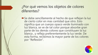 ¿Por qué vemos los objetos de colores
diferentes?
Se debe sencillamente al hecho de que reflejan la luz
de cierto color en mas cantidad que otro. Esto
significa que un cuerpo opaco verde iluminado con
luz blanca, se ve de tal color porque absorbe gran
parte de los demás colores que constituyen la luz
blanca , y refleja preferentemente la luz verde. De
esta forma, recibimos la mayor parte de los colores
por “Reflexión”.
 