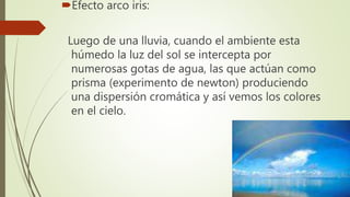Efecto arco iris:
Luego de una lluvia, cuando el ambiente esta
húmedo la luz del sol se intercepta por
numerosas gotas de agua, las que actúan como
prisma (experimento de newton) produciendo
una dispersión cromática y así vemos los colores
en el cielo.
 