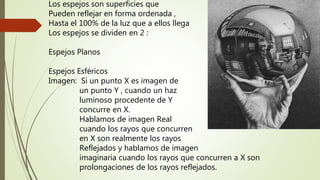 Los espejos son superficies que
Pueden reflejar en forma ordenada ,
Hasta el 100% de la luz que a ellos llega
Los espejos se dividen en 2 :
Espejos Planos
Espejos Esféricos
Imagen: Si un punto X es imagen de
un punto Y , cuando un haz
luminoso procedente de Y
concurre en X.
Hablamos de imagen Real
cuando los rayos que concurren
en X son realmente los rayos
Reflejados y hablamos de imagen
imaginaria cuando los rayos que concurren a X son
prolongaciones de los rayos reflejados.
 