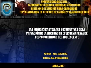 UNIVERSIDAD DEL ZULIA FACULTAD DE CIENCIAS JURIDICAS Y POLITICAS DIVISION DE ESTUDIOS PARA GRADUADOS ESPECIALIZACION EN DERECHO DE LA NIÑEZ Y LA ADOLESCENCIA LAS MEDIDAS CAUTELARES SUSTITUTIVAS DE LA PRIVACIÓN DE LA LIBERTAD EN EL SISTEMA PENAL DE RESPONSABILIDAD DEL ADOLESCENTE AUTORA:  Abg.  JANEY DIAZ TUTORA : Dra. GYOMAR PEREZ ABRIL, 2007 