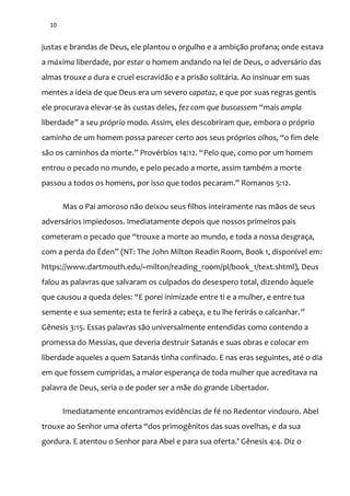 10
justas e brandas de Deus, ele plantou o orgulho e a ambição profana; onde estava
a máxima liberdade, por estar o homem andando na lei de Deus, o adversário das
almas trouxe a dura e cruel escravidão e a prisão solitária. Ao insinuar em suas
mentes a ideia de que Deus era um severo capataz, e que por suas regras gentis
ele procurava elevar-se às custas deles, fez com que buscassem “mais ampla
liberdade” a seu próprio modo. Assim, eles descobriram que, embora o próprio
caminho de um homem possa parecer certo aos seus próprios olhos, “o fim dele
s~o os caminhos da morte.” Provérbios 14:12. “Pelo que, como por um homem
entrou o pecado no mundo, e pelo pecado a morte, assim também a morte
passou a todos os homens, por isso que todos pecaram.” Romanos 5:12.
Mas o Pai amoroso não deixou seus filhos inteiramente nas mãos de seus
adversários impiedosos. Imediatamente depois que nossos primeiros pais
cometeram o pecado que “trouxe a morte ao mundo, e toda a nossa desgraça,
com a perda do Éden” (NT: The John Milton Readin Room, Book 1, disponível em:
https://www.dartmouth.edu/~milton/reading_room/pl/book_1/text.shtml), Deus
falou as palavras que salvaram os culpados do desespero total, dizendo àquele
que causou a queda deles: “E porei inimizade entre ti e a mulher, e entre tua
semente e sua semente; esta te ferirá a cabeça, e tu lhe ferirás o calcanhar.”
Gênesis 3:15. Essas palavras são universalmente entendidas como contendo a
promessa do Messias, que deveria destruir Satanás e suas obras e colocar em
liberdade aqueles a quem Satanás tinha confinado. E nas eras seguintes, até o dia
em que fossem cumpridas, a maior esperança de toda mulher que acreditava na
palavra de Deus, seria o de poder ser a mãe do grande Libertador.
Imediatamente encontramos evidências de fé no Redentor vindouro. Abel
trouxe ao Senhor uma oferta “dos primogênitos das suas ovelhas, e da sua
gordura. E atentou o Senhor para Abel e para sua oferta.’ Gênesis 4:4. Diz o
 