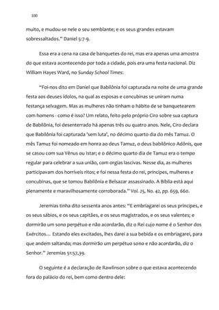 100
muito, e mudou-se nele o seu semblante; e os seus grandes estavam
sobressaltados.” Daniel 5:7-9.
Essa era a cena na casa de banquetes do rei, mas era apenas uma amostra
do que estava acontecendo por toda a cidade, pois era uma festa nacional. Diz
William Hayes Ward, no Sunday School Times:
“Foi-nos dito em Daniel que Babilônia foi capturada na noite de uma grande
festa aos deuses ídolos, na qual as esposas e concubinas se uniram numa
festança selvagem. Mas as mulheres não tinham o hábito de se banquetearem
com homens - como é isso? Um relato, feito pelo próprio Ciro sobre sua captura
de Babilônia, foi desenterrado há apenas três ou quatro anos. Nele, Ciro declara
que Babilônia foi capturada 'sem luta', no décimo quarto dia do mês Tamuz. O
mês Tamuz foi nomeado em honra ao deus Tamuz, o deus babilônico Adônis, que
se casou com sua Vênus ou Istar; e o décimo quarto dia de Tamuz era o tempo
regular para celebrar a sua união, com orgias lascivas. Nesse dia, as mulheres
participavam dos horríveis ritos; e foi nessa festa do rei, príncipes, mulheres e
concubinas, que se tomou Babilônia e Belsazar assassinado. A Bíblia está aqui
plenamente e maravilhosamente corroborada.” Vol. 25, No. 42, pp. 659, 660.
Jeremias tinha dito sessenta anos antes: “E embriagarei os seus príncipes, e
os seus sábios, e os seus capitães, e os seus magistrados, e os seus valentes; e
dormirão um sono perpétuo e não acordarão, diz o Rei cujo nome é o Senhor dos
Exércitos… Estando eles excitados, lhes darei a sua bebida e os embriagarei, para
que andem saltando; mas dormirão um perpétuo sono e não acordarão, diz o
Senhor.” Jeremias 51:57,39.
O seguinte é a declaração de Rawlinson sobre o que estava acontecendo
fora do palácio do rei, bem como dentro dele:
 